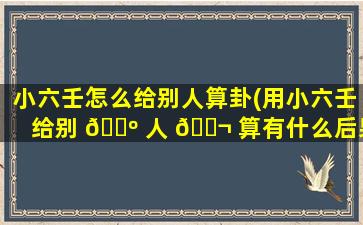 小六壬怎么给别人算卦(用小六壬给别 🌺 人 🐬 算有什么后果)